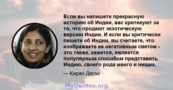 Если вы напишете прекрасную историю об Индии, вас критикуют за то, что продают экзотическую версию Индии. И если вы критически пишете об Индии, вы считаете, что изображаете ее негативным светом - это также, кажется,