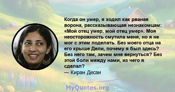 Когда он умер, я ходил как рваная ворона, рассказывающая незнакомцам: «Мой отец умер, мой отец умер». Моя неосторожность смутила меня, но я не мог с этим поделать. Без моего отца на его крыше Дели, почему я был здесь?