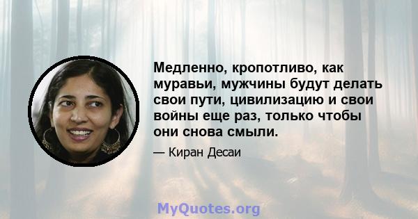 Медленно, кропотливо, как муравьи, мужчины будут делать свои пути, цивилизацию и свои войны еще раз, только чтобы они снова смыли.