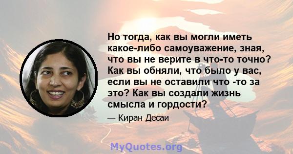 Но тогда, как вы могли иметь какое-либо самоуважение, зная, что вы не верите в что-то точно? Как вы обняли, что было у вас, если вы не оставили что -то за это? Как вы создали жизнь смысла и гордости?