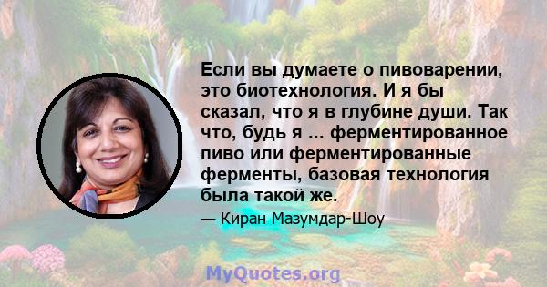 Если вы думаете о пивоварении, это биотехнология. И я бы сказал, что я в глубине души. Так что, будь я ... ферментированное пиво или ферментированные ферменты, базовая технология была такой же.