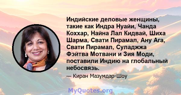 Индийские деловые женщины, такие как Индра Нуайи, Чанда Коххар, Найна Лал Кидвай, Шиха Шарма, Свати Пирамал, Ану Ага, Свати Пирамал, Суладжжа Фэйтва Мотвани и Зия Моди, поставили Индию на глобальный небосвязь.