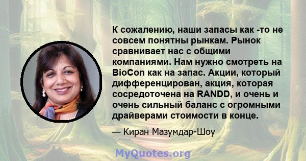 К сожалению, наши запасы как -то не совсем понятны рынкам. Рынок сравнивает нас с общими компаниями. Нам нужно смотреть на BioCon как на запас. Акции, который дифференцирован, акция, которая сосредоточена на RANDD, и