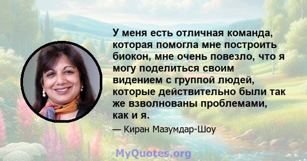 У меня есть отличная команда, которая помогла мне построить биокон, мне очень повезло, что я могу поделиться своим видением с группой людей, которые действительно были так же взволнованы проблемами, как и я.