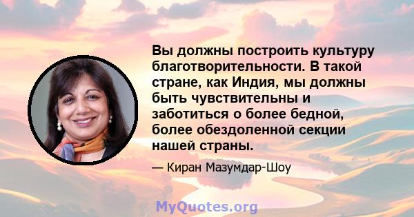 Вы должны построить культуру благотворительности. В такой стране, как Индия, мы должны быть чувствительны и заботиться о более бедной, более обездоленной секции нашей страны.