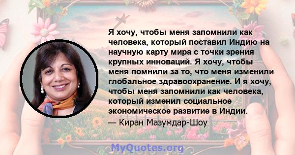 Я хочу, чтобы меня запомнили как человека, который поставил Индию на научную карту мира с точки зрения крупных инноваций. Я хочу, чтобы меня помнили за то, что меня изменили глобальное здравоохранение. И я хочу, чтобы