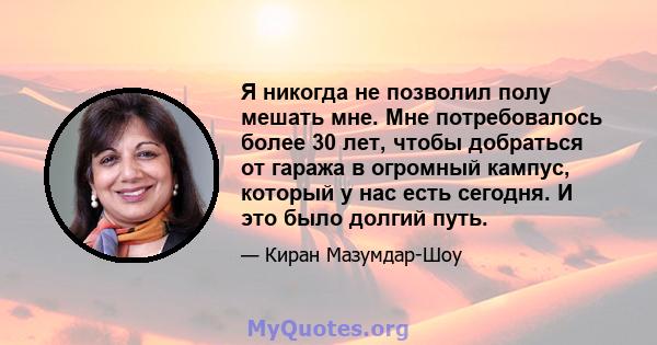 Я никогда не позволил полу мешать мне. Мне потребовалось более 30 лет, чтобы добраться от гаража в огромный кампус, который у нас есть сегодня. И это было долгий путь.