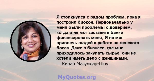 Я столкнулся с рядом проблем, пока я построил биокон. Первоначально у меня были проблемы с доверием, когда я не мог заставить банки финансировать меня; Я не мог привлечь людей к работе на женского босса. Даже в бизнесе, 