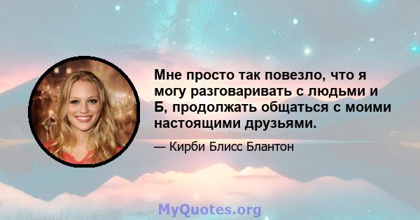 Мне просто так повезло, что я могу разговаривать с людьми и Б, продолжать общаться с моими настоящими друзьями.