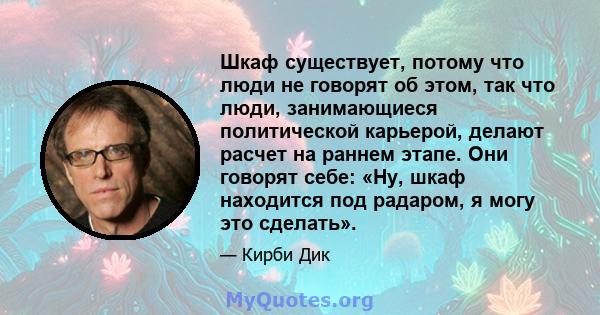 Шкаф существует, потому что люди не говорят об этом, так что люди, занимающиеся политической карьерой, делают расчет на раннем этапе. Они говорят себе: «Ну, шкаф находится под радаром, я могу это сделать».