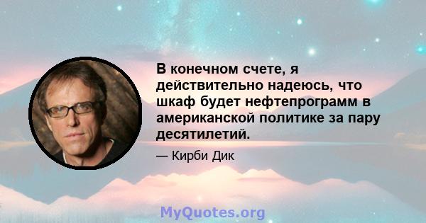 В конечном счете, я действительно надеюсь, что шкаф будет нефтепрограмм в американской политике за пару десятилетий.