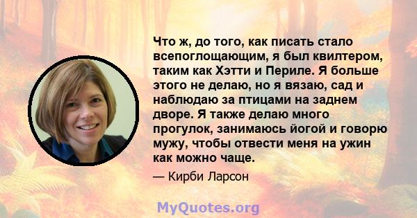 Что ж, до того, как писать стало всепоглощающим, я был квилтером, таким как Хэтти и Периле. Я больше этого не делаю, но я вязаю, сад и наблюдаю за птицами на заднем дворе. Я также делаю много прогулок, занимаюсь йогой и 