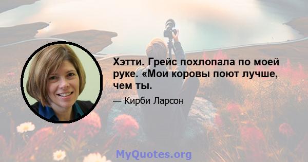 Хэтти. Грейс похлопала по моей руке. «Мои коровы поют лучше, чем ты.