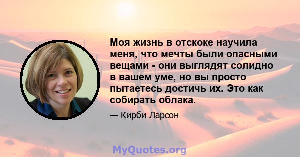 Моя жизнь в отскоке научила меня, что мечты были опасными вещами - они выглядят солидно в вашем уме, но вы просто пытаетесь достичь их. Это как собирать облака.