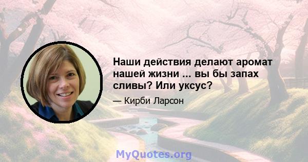 Наши действия делают аромат нашей жизни ... вы бы запах сливы? Или уксус?