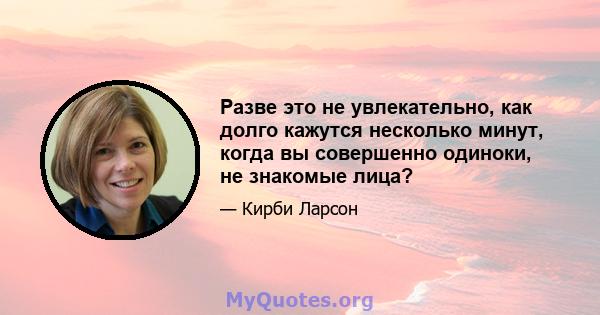 Разве это не увлекательно, как долго кажутся несколько минут, когда вы совершенно одиноки, не знакомые лица?