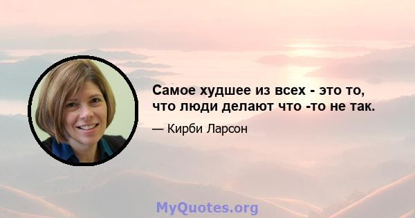 Самое худшее из всех - это то, что люди делают что -то не так.