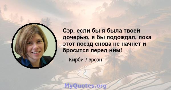 Сэр, если бы я была твоей дочерью, я бы подождал, пока этот поезд снова не начнет и бросится перед ним!