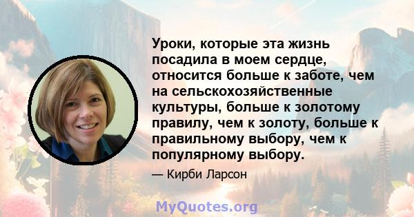 Уроки, которые эта жизнь посадила в моем сердце, относится больше к заботе, чем на сельскохозяйственные культуры, больше к золотому правилу, чем к золоту, больше к правильному выбору, чем к популярному выбору.