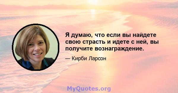 Я думаю, что если вы найдете свою страсть и идете с ней, вы получите вознаграждение.