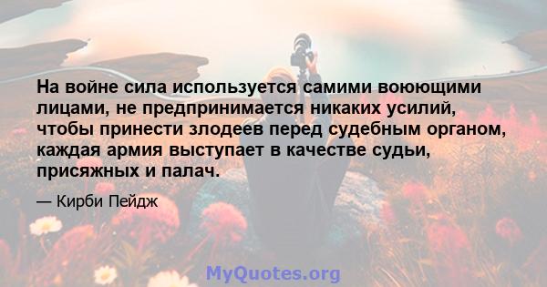 На войне сила используется самими воюющими лицами, не предпринимается никаких усилий, чтобы принести злодеев перед судебным органом, каждая армия выступает в качестве судьи, присяжных и палач.