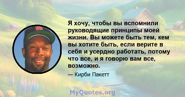 Я хочу, чтобы вы вспомнили руководящие принципы моей жизни. Вы можете быть тем, кем вы хотите быть, если верите в себя и усердно работать, потому что все, и я говорю вам все, возможно.