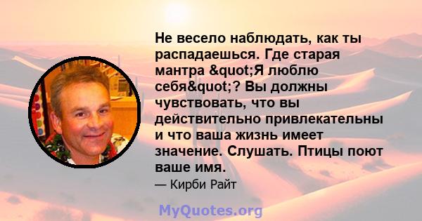 Не весело наблюдать, как ты распадаешься. Где старая мантра "Я люблю себя"? Вы должны чувствовать, что вы действительно привлекательны и что ваша жизнь имеет значение. Слушать. Птицы поют ваше имя.