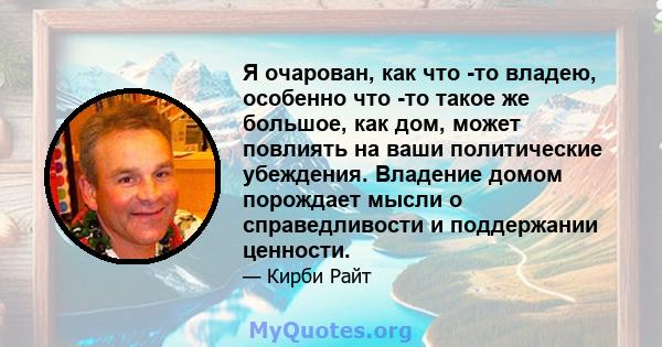 Я очарован, как что -то владею, особенно что -то такое же большое, как дом, может повлиять на ваши политические убеждения. Владение домом порождает мысли о справедливости и поддержании ценности.