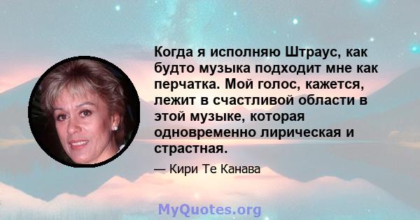 Когда я исполняю Штраус, как будто музыка подходит мне как перчатка. Мой голос, кажется, лежит в счастливой области в этой музыке, которая одновременно лирическая и страстная.