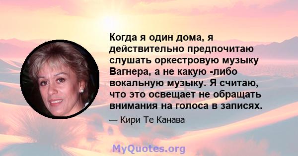 Когда я один дома, я действительно предпочитаю слушать оркестровую музыку Вагнера, а не какую -либо вокальную музыку. Я считаю, что это освещает не обращать внимания на голоса в записях.