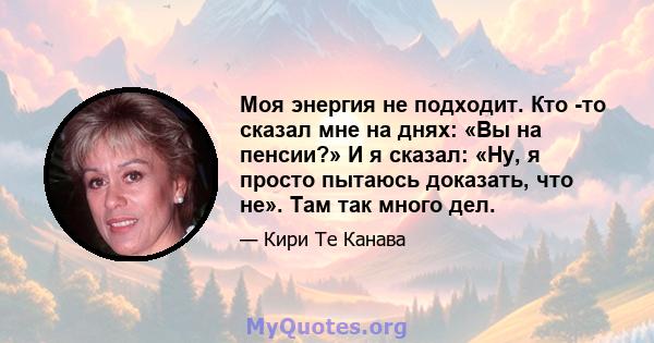 Моя энергия не подходит. Кто -то сказал мне на днях: «Вы на пенсии?» И я сказал: «Ну, я просто пытаюсь доказать, что не». Там так много дел.