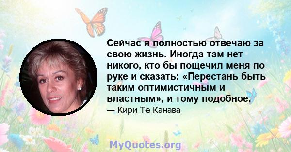 Сейчас я полностью отвечаю за свою жизнь. Иногда там нет никого, кто бы пощечил меня по руке и сказать: «Перестань быть таким оптимистичным и властным», и тому подобное.