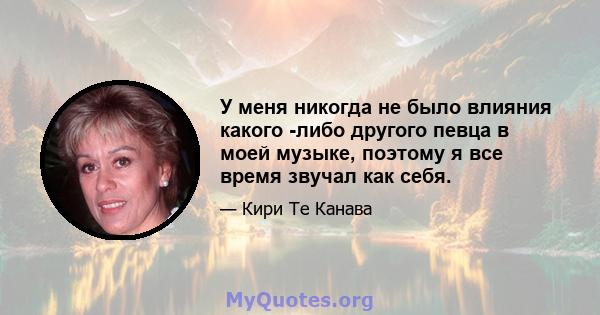 У меня никогда не было влияния какого -либо другого певца в моей музыке, поэтому я все время звучал как себя.