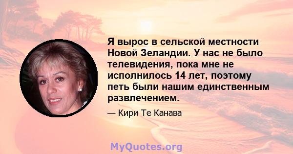 Я вырос в сельской местности Новой Зеландии. У нас не было телевидения, пока мне не исполнилось 14 лет, поэтому петь были нашим единственным развлечением.