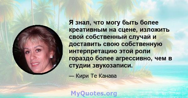 Я знал, что могу быть более креативным на сцене, изложить свой собственный случай и доставить свою собственную интерпретацию этой роли гораздо более агрессивно, чем в студии звукозаписи.