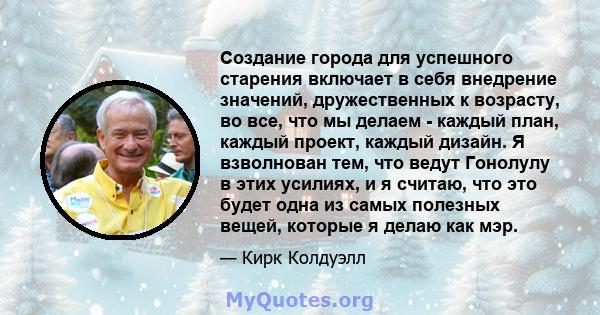 Создание города для успешного старения включает в себя внедрение значений, дружественных к возрасту, во все, что мы делаем - каждый план, каждый проект, каждый дизайн. Я взволнован тем, что ведут Гонолулу в этих