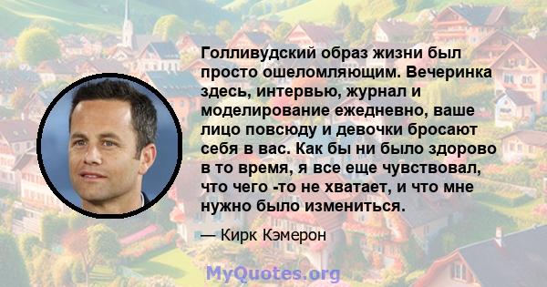 Голливудский образ жизни был просто ошеломляющим. Вечеринка здесь, интервью, журнал и моделирование ежедневно, ваше лицо повсюду и девочки бросают себя в вас. Как бы ни было здорово в то время, я все еще чувствовал, что 