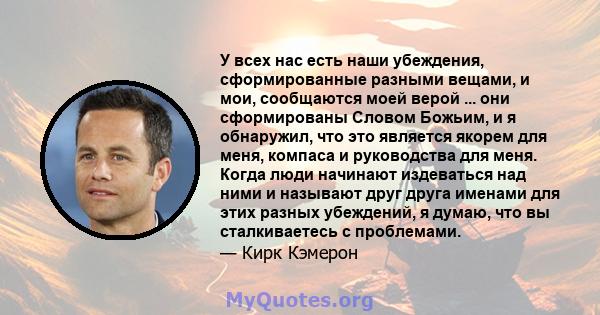 У всех нас есть наши убеждения, сформированные разными вещами, и мои, сообщаются моей верой ... они сформированы Словом Божьим, и я обнаружил, что это является якорем для меня, компаса и руководства для меня. Когда люди 