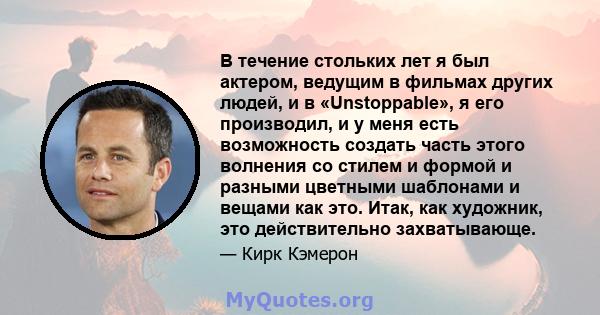 В течение стольких лет я был актером, ведущим в фильмах других людей, и в «Unstoppable», я его производил, и у меня есть возможность создать часть этого волнения со стилем и формой и разными цветными шаблонами и вещами