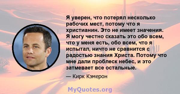 Я уверен, что потерял несколько рабочих мест, потому что я христианин. Это не имеет значения. Я могу честно сказать это обо всем, что у меня есть, обо всем, что я испытал, ничто не сравнится с радостью знания Христа.