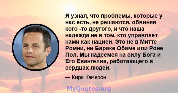 Я узнал, что проблемы, которые у нас есть, не решаются, обвиняя кого -то другого, и что наша надежда не в том, кто управляет нами как нацией. Это не в Митте Ромни, ни Бараке Обаме или Роне Пол. Мы надеемся на силу Бога