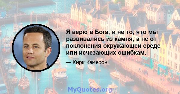 Я верю в Бога, и не то, что мы развивались из камня, а не от поклонения окружающей среде или исчезающих ошибкам.