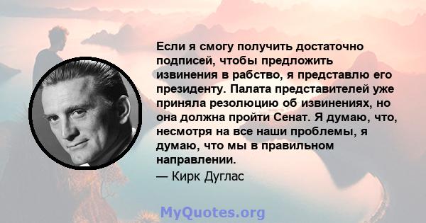 Если я смогу получить достаточно подписей, чтобы предложить извинения в рабство, я представлю его президенту. Палата представителей уже приняла резолюцию об извинениях, но она должна пройти Сенат. Я думаю, что, несмотря 