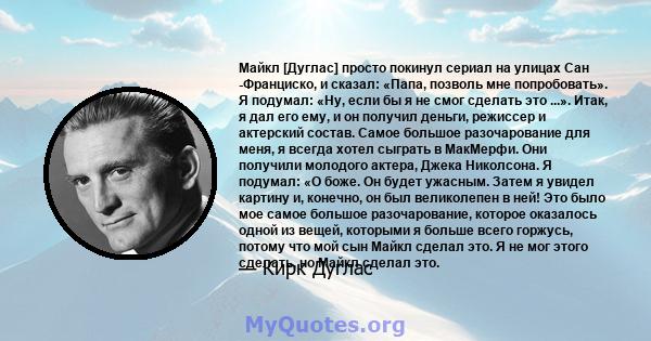 Майкл [Дуглас] просто покинул сериал на улицах Сан -Франциско, и сказал: «Папа, позволь мне попробовать». Я подумал: «Ну, если бы я не смог сделать это ...». Итак, я дал его ему, и он получил деньги, режиссер и