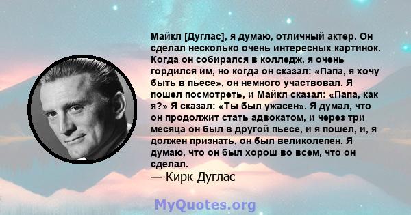 Майкл [Дуглас], я думаю, отличный актер. Он сделал несколько очень интересных картинок. Когда он собирался в колледж, я очень гордился им, но когда он сказал: «Папа, я хочу быть в пьесе», он немного участвовал. Я пошел