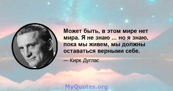 Может быть, в этом мире нет мира. Я не знаю ... но я знаю, пока мы живем, мы должны оставаться верными себе.