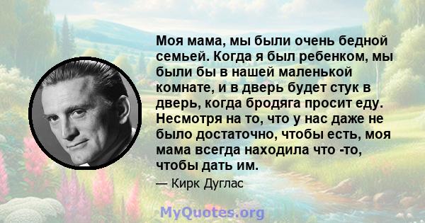 Моя мама, мы были очень бедной семьей. Когда я был ребенком, мы были бы в нашей маленькой комнате, и в дверь будет стук в дверь, когда бродяга просит еду. Несмотря на то, что у нас даже не было достаточно, чтобы есть,