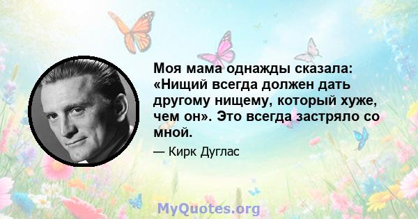 Моя мама однажды сказала: «Нищий всегда должен дать другому нищему, который хуже, чем он». Это всегда застряло со мной.