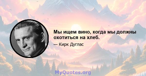 Мы ищем вино, когда мы должны охотиться на хлеб.