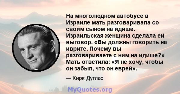 На многолюдном автобусе в Израиле мать разговаривала со своим сыном на идише. Израильская женщина сделала ей выговор. «Вы должны говорить на иврите. Почему вы разговариваете с ним на идише?» Мать ответила: «Я не хочу,